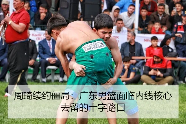 周琦续约僵局：广东男篮面临内线核心去留的十字路口
